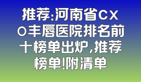 推荐：河南省cxo丰唇医院排名前十榜单出炉，推荐榜单！附清单
