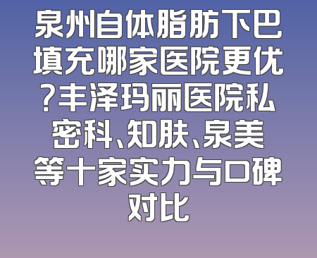 泉州自体脂肪下巴填充哪家医院更优？丰泽玛丽医院私密科、知肤、泉美等十家实力与口碑对比
