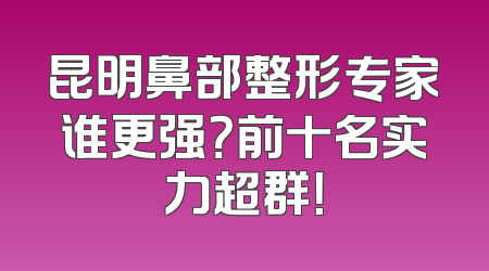 昆明鼻部整形专家谁更强？前十名实力超群！