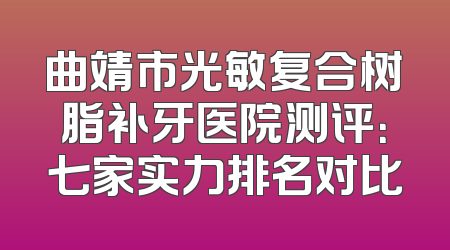 曲靖市光敏复合树脂补牙医院测评：七家实力排名对比
