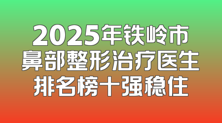 2025年铁岭市鼻部整形治疗医生排名榜十强稳住