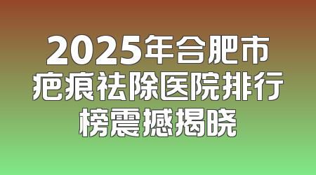2025年合肥市疤痕祛除医院排行榜震撼揭晓