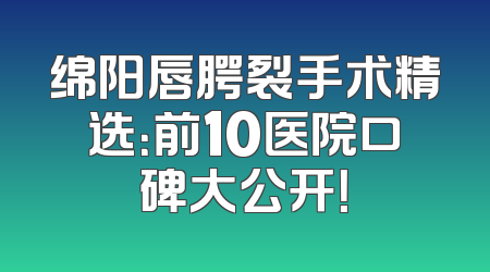 绵阳唇腭裂手术精选：前10医院口碑大公开！