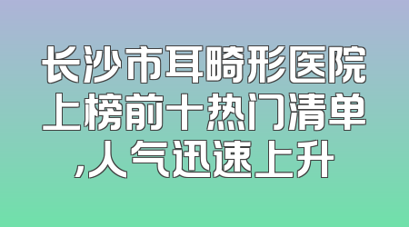 长沙市耳畸形医院上榜前十热门清单，人气迅速上升