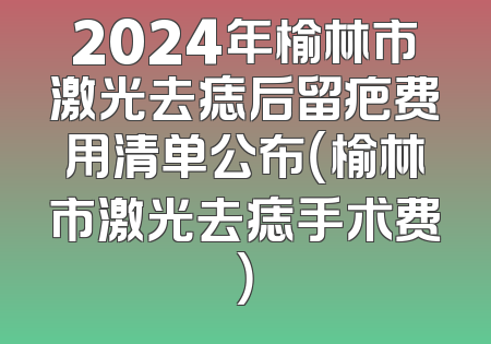 2024年榆林市激光去痣后留疤费用清单公布（榆林市激光去痣手术费）