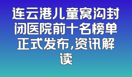 连云港儿童窝沟封闭医院前十名榜单正式发布，资讯解读