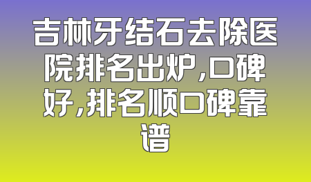 吉林牙结石去除医院排名出炉，口碑好，排名顺口碑靠谱