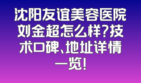 沈阳友谊美容医院刘金超怎么样？技术口碑、地址详情一览!