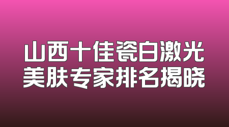 山西十佳瓷白激光美肤专家排名揭晓
