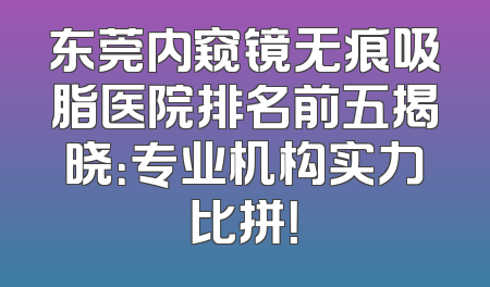 东莞内窥镜无痕吸脂医院排名前五揭晓：专业机构实力比拼！