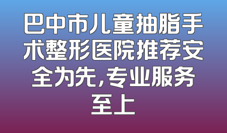 巴中市儿童抽脂手术整形医院推荐安全为先，专业服务至上