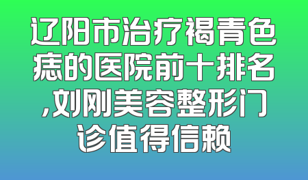 辽阳市治疗褐青色痣的医院前十排名，刘刚美容整形门诊值得信赖