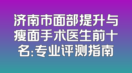 济南市面部提升与瘦面手术医生前十名：专业评测指南