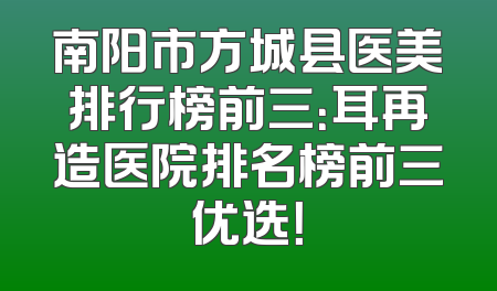 南阳市方城县医美排行榜前三：耳再造医院排名榜前三优选！