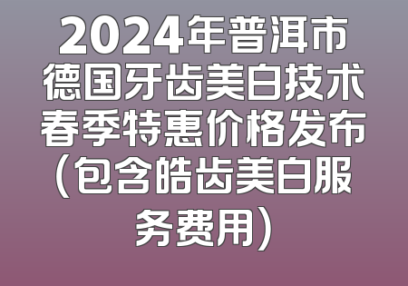 2024年普洱市德国牙齿美白技术春季特惠价格发布（包含皓齿美白服务费用）