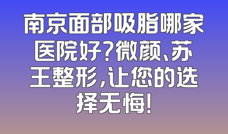 南京面部吸脂哪家医院好？微颜、苏王整形，让您的选择无悔！