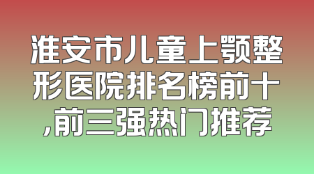 淮安市儿童上颚整形医院排名榜前十，前三强热门推荐