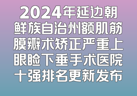 2024年延边朝鲜族自治州额肌筋膜瓣术矫正严重上眼睑下垂手术医院十强排名更新发布