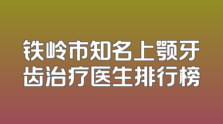 铁岭市知名上颚牙齿治疗医生排行榜