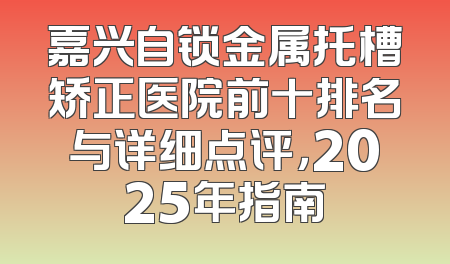 嘉兴自锁金属托槽矫正医院前十排名与详细点评，2025年指南