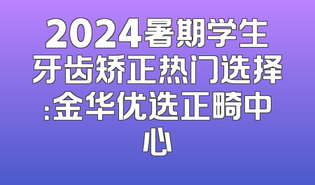 2024暑期学生牙齿矫正热门选择：金华优选正畸中心