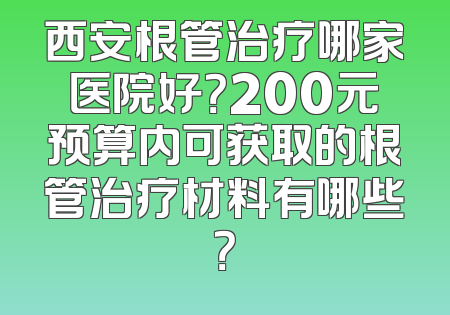 西安根管治疗哪家医院好？200元预算内可获取的根管治疗材料有哪些？