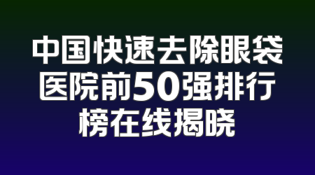 中国快速去除眼袋医院前50强排行榜在线揭晓