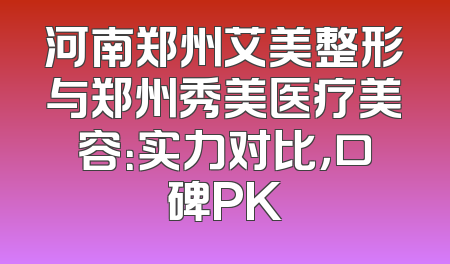 河南郑州艾美整形与郑州秀美医疗美容：实力对比，口碑PK