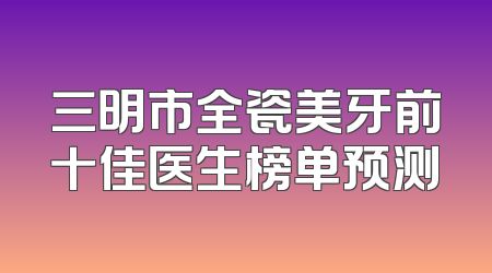 三明市全瓷美牙前十佳医生榜单预测
