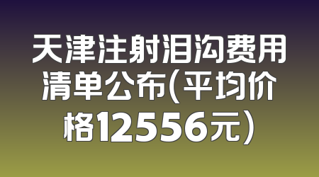 天津注射泪沟费用清单公布（平均价格12556元）
