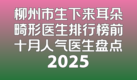 柳州市生下来耳朵畸形医生排行榜前十月人气医生盘点2025