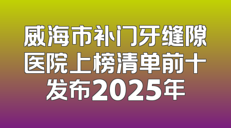 威海市补门牙缝隙医院上榜清单前十发布2025年