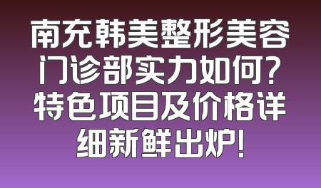 南充韩美整形美容门诊部实力如何？特色项目及价格详细新鲜出炉！