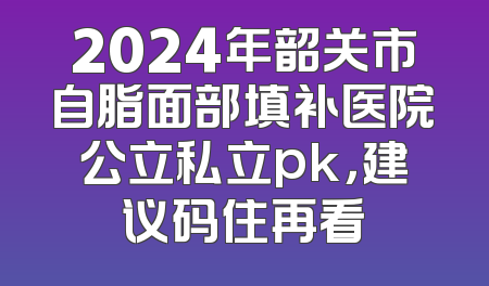 2024年韶关市自脂面部填补医院公立私立pk，建议码住再看