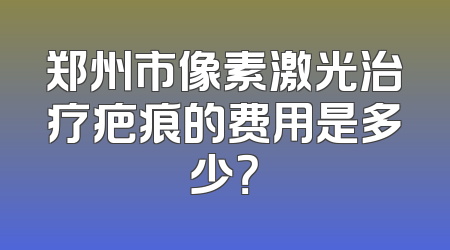 郑州市像素激光治疗疤痕的费用是多少？