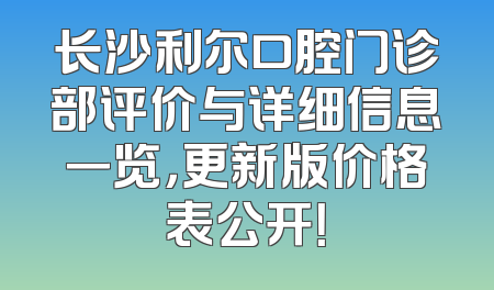 长沙利尔口腔门诊部评价与详细信息一览，更新版价格表公开！