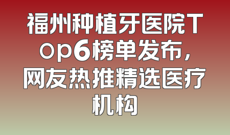 福州种植牙医院Top6榜单发布，网友热推精选医疗机构