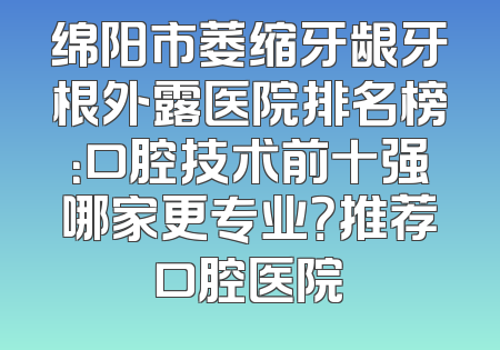 绵阳市萎缩牙龈牙根外露医院排名榜：口腔技术前十强哪家更专业？推荐口腔医院