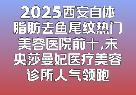 2025西安自体脂肪去鱼尾纹热门美容医院前十，未央莎曼妃医疗美容诊所人气领跑