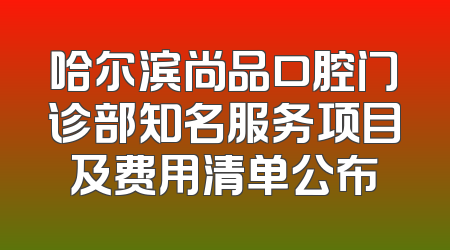 哈尔滨尚品口腔门诊部知名服务项目及费用清单公布