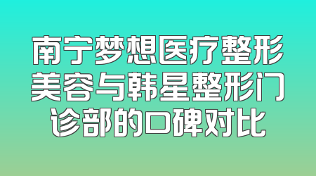 南宁梦想医疗整形美容与韩星整形门诊部的口碑对比