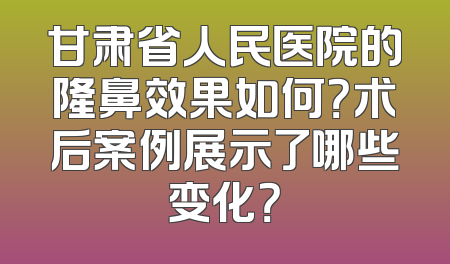 甘肃省人民医院的隆鼻效果如何？术后案例展示了哪些变化？