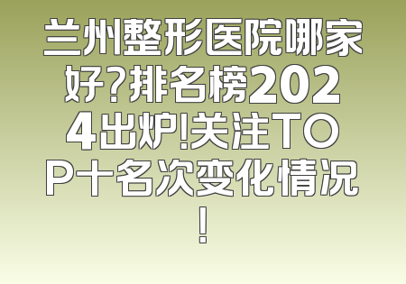 兰州整形医院哪家好？排名榜2024出炉！关注TOP十名次变化情况！