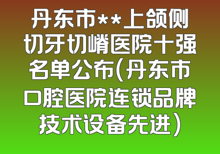 丹东市**上颌侧切牙切嵴医院十强名单公布（丹东市口腔医院连锁品牌技术设备先进）