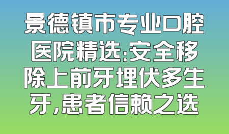 景德镇市专业口腔医院精选：安全移除上前牙埋伏多生牙，患者信赖之选