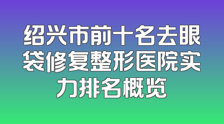 绍兴市前十名去眼袋修复整形医院实力排名概览
