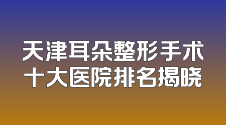 天津耳朵整形手术十大医院排名揭晓