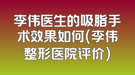 李伟医生的吸脂手术效果如何（李伟整形医院评价）