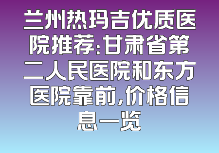 兰州热玛吉优质医院推荐：甘肃省第二人民医院和东方医院靠前，价格信息一览