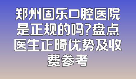 郑州固乐口腔医院是正规的吗？盘点医生正畸优势及收费参考